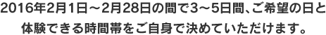 2016年2月1日~2月28日の間3～5日間、ご希望の日と体験できる時間帯をご自身で決めていただけます。